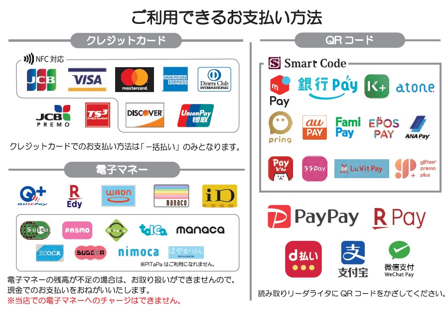 ＜電子マネー＞ QUICPay+、楽天Edy、WAON、nanaco、ID、Suica、PASMO、Kitaca、TOICA、manaca、ICOCA、SUGOCA、nimoca、はやかけん ※PiTaPaはご利用になれません。 ※電子マネーの残高が不足の場合はお取り扱いができませんので、現金でのお支払いをお願いいたします。 ※当店舗での電子マネーのチャージはできません。 ＜QRコード＞ 「メルペイ」、「銀行Pay（OKI Pay、こいPay、はまPay、ほくほくPay、ゆうちょPay、YOKA!Pay等）」、「K PLUS」、「atone」、「pring」、 「au PAY」、「FamiPay」、「EPOS PAY」、「ANA Pay」、「Payどん」、「ララPay」、「Lu Vit Pay」、「ギフティプレモPlus」、「PayPay」、 「楽天ペイ」「d払い」「Alipay」「WeChatPay」 ＜クレジットカード＞ JCB、VISA、MastercardR、アメリカン・エキスプレス、ダイナース、ディスカバー、ユニオンペイ、JCB PREMO、TS CUBIC ※JCB PREMO、TS CUBICを除き、NFC決済をご利用いただけます。 ※クレジットカードでのお支払い方法は「一括払い」のみとなります。